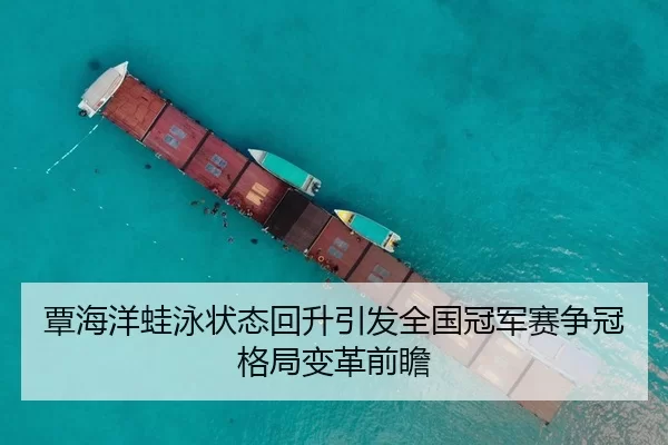 覃海洋蛙泳状态回升引发全国冠军赛争冠格局变革前瞻
