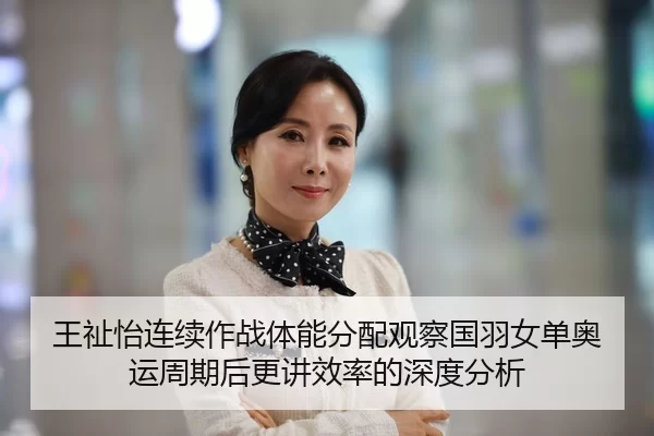 王祉怡连续作战体能分配观察国羽女单奥运周期后更讲效率的深度分析
