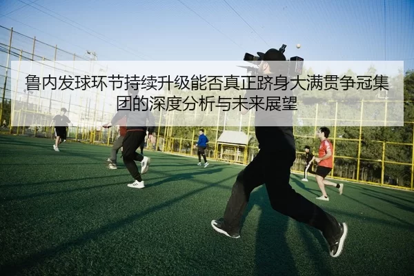 鲁内发球环节持续升级能否真正跻身大满贯争冠集团的深度分析与未来展望