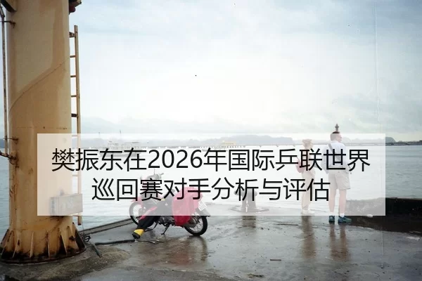 樊振东在2026年国际乒联世界巡回赛对手分析与评估
