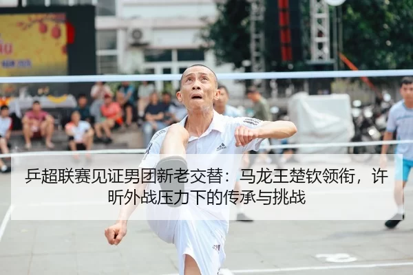 乒超联赛见证男团新老交替：马龙王楚钦领衔，许昕外战压力下的传承与挑战