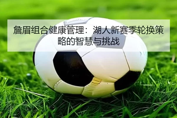 詹眉组合健康管理：湖人新赛季轮换策略的智慧与挑战