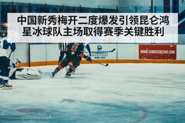 中国新秀梅开二度爆发引领昆仑鸿星冰球队主场取得赛季关键胜利