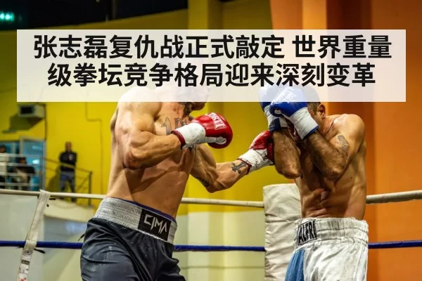 张志磊复仇战正式敲定 世界重量级拳坛竞争格局迎来深刻变革